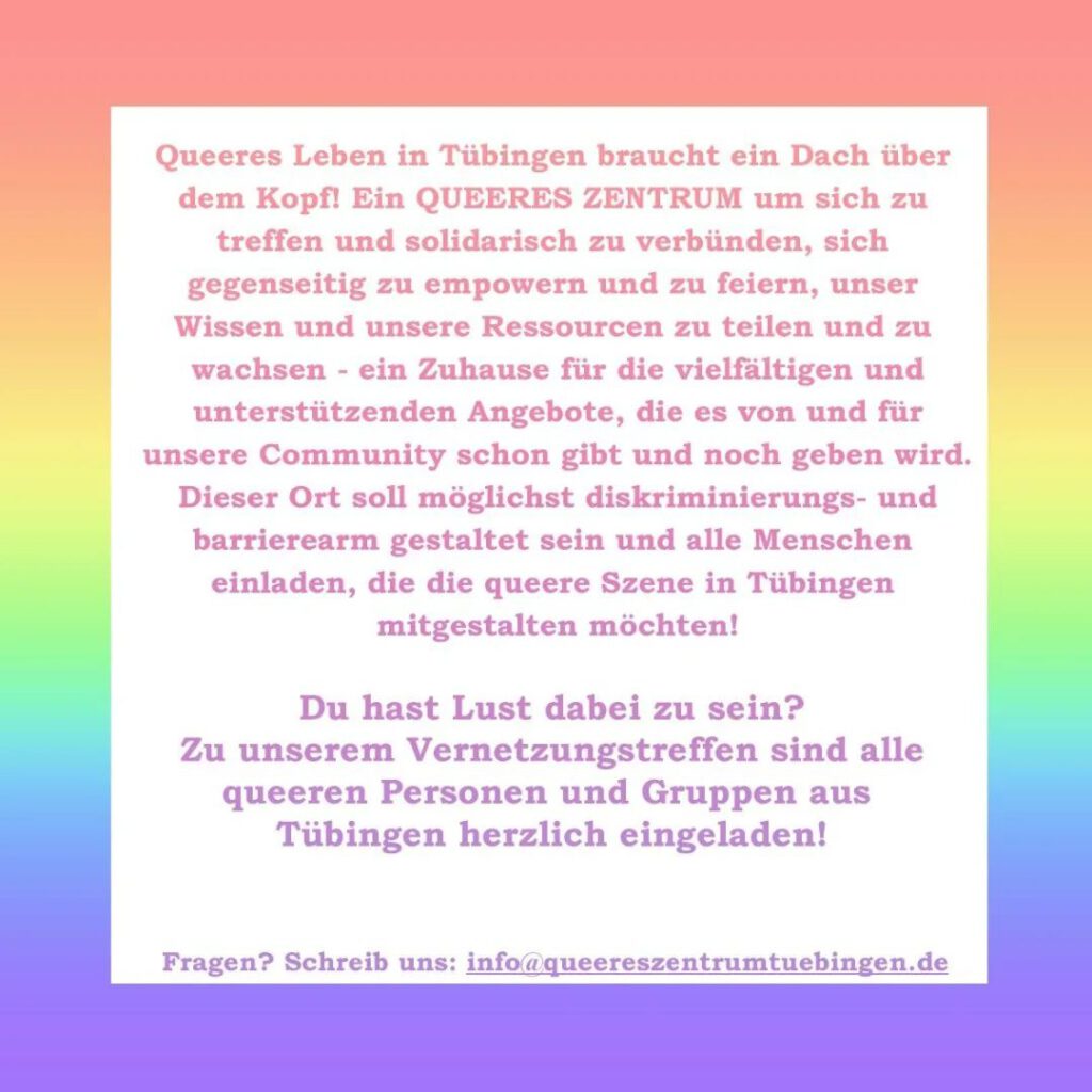Text vor Regenbogen-Farbverlauf: Queeres Leben in Tübingen braucht ein Dach über dem Kopf! Ein Queeres Zentrum um sich zu treffen und solidarisch zu verbündnen, sich gegenseitig zu empowern und zu feiern, unser Wissen und unsere Resourcen zu teilen und zu wachsen - ein Zuhause für die vielfältigen Angebote, die es von und für unsere community schon gibt und noch geben wird. Dieser ort soll möglichst diskriminierungs- und barrierearb gestaltet sein udn alle Menschen einladen, die die queere Szene in Tübingen mitgestalten möchten! Du hast Lust dabei zu sein? Zu unserem Verentzungstreffen sind alle queeren Personen und Gruppen aus Tübingen herzlich eingeladen. Fragen? Schreib uns: info@queereszentrumtuebingen.de