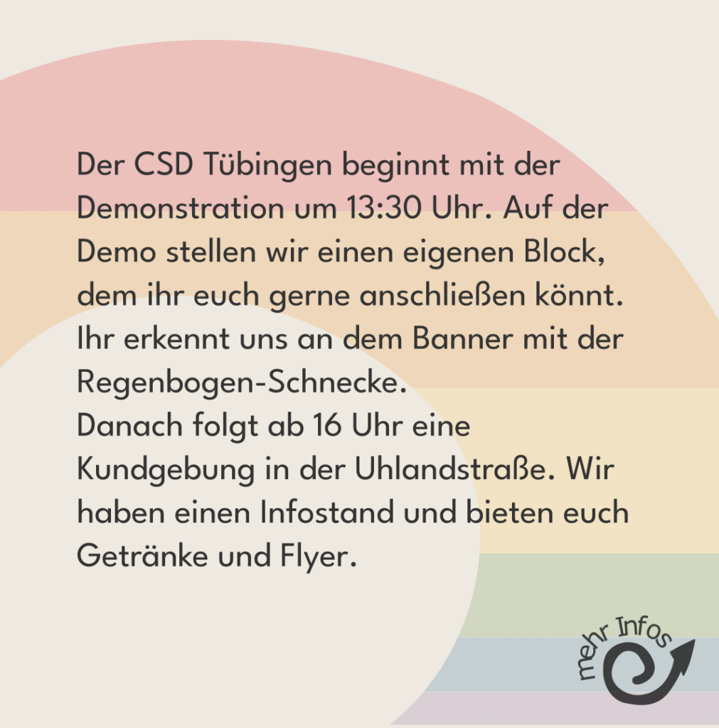 Fortsetzung: Der CSD Tübingen beginnt mit der Demonstration um 13:30 Uhr. Auf der Demo stellen wir einen eigenen Block, dem ihr euch gerne anschließen könnt. Ihr erkennt uns an dem Banner mit der Regenbogen-Schnecke. Danach folgt ab 16 Uhr eine Kundgebung in der Uhlandstraße. Wir haben einen Infostand und bieten euch Getränke und Flyer.