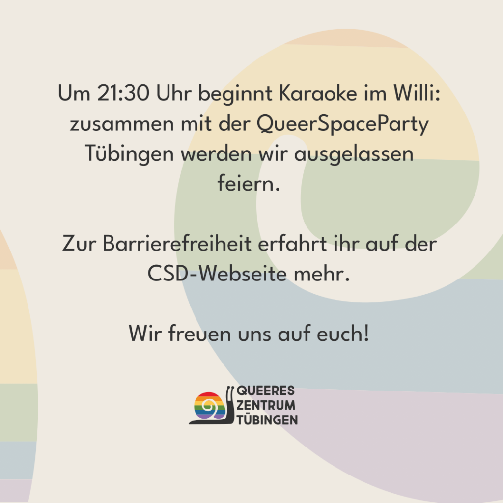 Um 21:30 Uhr beginnt Karaoke im Willi: zusammen mit der QueerSpaceParty Tübingen werden wir ausgelassen feiern. Zur Barrierefreiheit erfahrt ihr auf der CSD-Webseite mehr. Wir freuen uns auf euch!