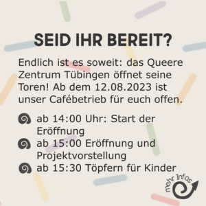 Seid ihr bereit?

Endlich ist es soweit: Das Queere Zentrum Tübingen öffnet seine Tore. Ab dem 12. August 2023 ist unser Cafebetrieb für euch offen.
Ab 14 Uhr: Start der Eröffnung
15 Uhr: Eröffnung und Projektvorstellung
15:30 Uhr: Töpfern für Kinder
